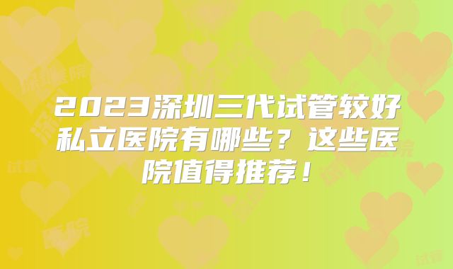 2023深圳三代试管较好私立医院有哪些？这些医院值得推荐！