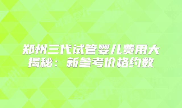 郑州三代试管婴儿费用大揭秘：新参考价格约数