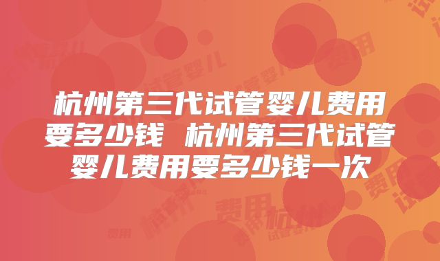 杭州第三代试管婴儿费用要多少钱 杭州第三代试管婴儿费用要多少钱一次