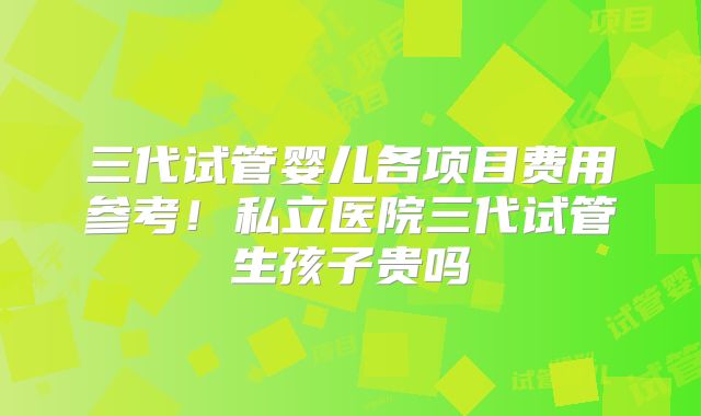 三代试管婴儿各项目费用参考！私立医院三代试管生孩子贵吗