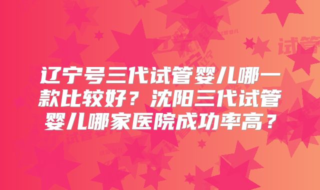 辽宁号三代试管婴儿哪一款比较好?沈阳三代试管婴儿哪家医院成功率高?
