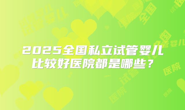 2025全国私立试管婴儿比较好医院都是哪些?