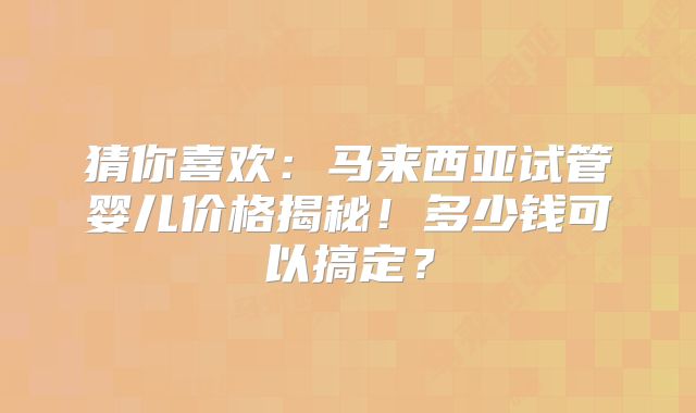 猜你喜欢：马来西亚试管婴儿价格揭秘！多少钱可以搞定？