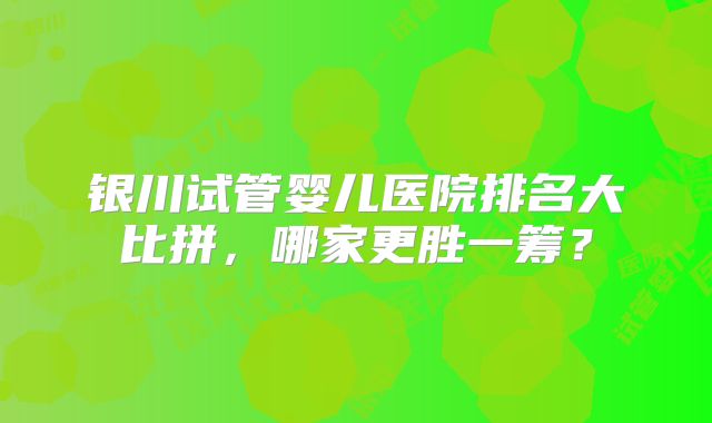 银川试管婴儿医院排名大比拼,哪家更胜一筹?