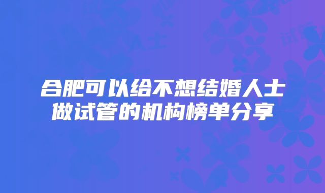 合肥可以给不想结婚人士做试管的机构榜单分享