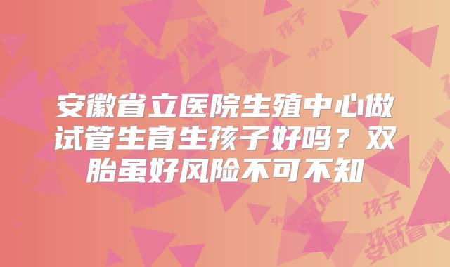 安徽省立医院生殖中心做试管生育生孩子好吗？双胎虽好风险不可不知