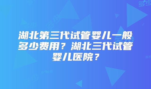 湖北第三代试管婴儿一般多少费用?湖北三代试管婴儿医院?