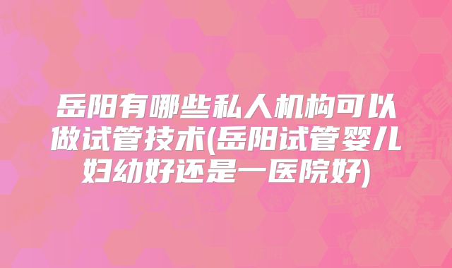 岳阳有哪些私人机构可以做试管技术(岳阳试管婴儿妇幼好还是一医院好)