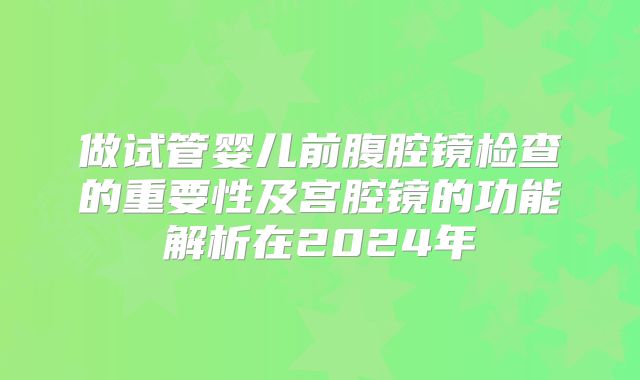 做试管婴儿前腹腔镜检查的重要性及宫腔镜的功能解析在2024年