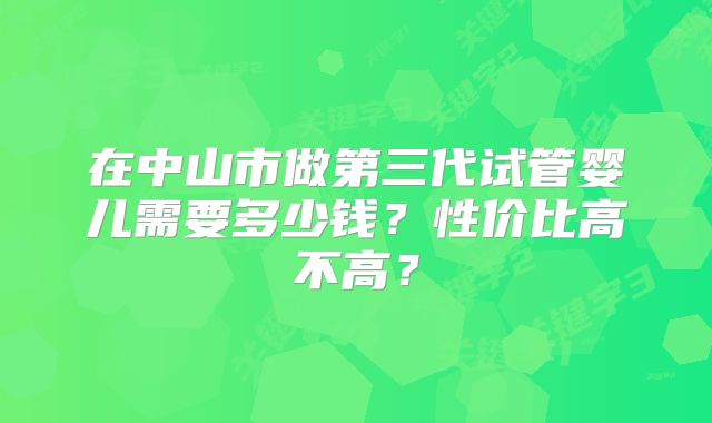 在中山市做第三代试管婴儿需要多少钱？性价比高不高？