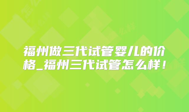 福州做三代试管婴儿的价格_福州三代试管怎么样！