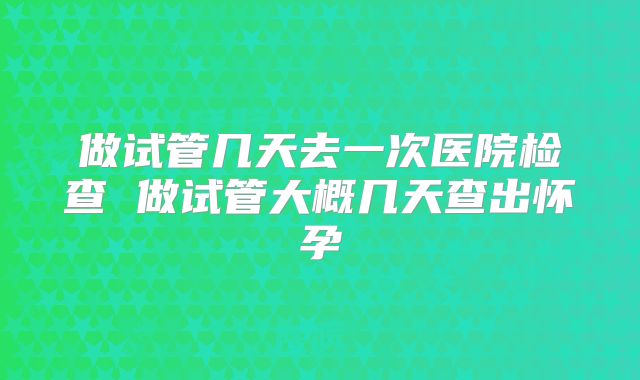 做试管几天去一次医院检查 做试管大概几天查出怀孕