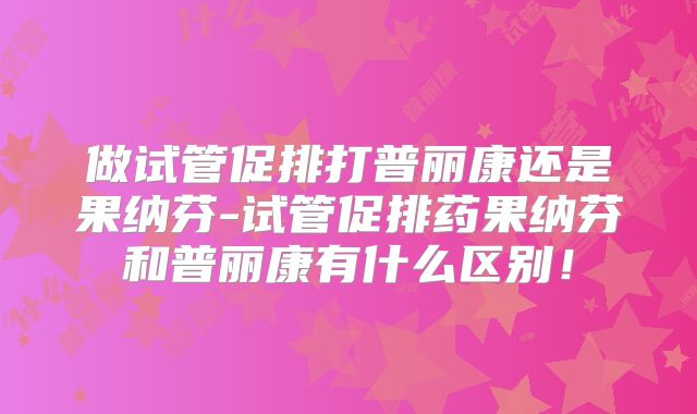 做试管促排打普丽康还是果纳芬-试管促排药果纳芬和普丽康有什么区别！