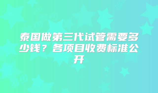 泰国做第三代试管需要多少钱？各项目收费标准公开