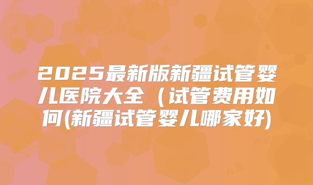 2025最新版新疆试管婴儿医院大全(试管费用如何(新疆试管婴儿哪家好)