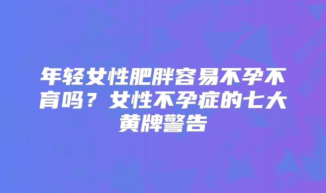 年轻女性肥胖容易不孕不育吗?女性不孕症的七大黄牌警告