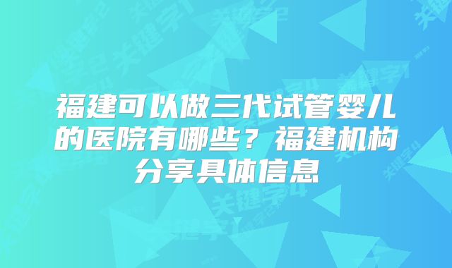 福建可以做三代试管婴儿的医院有哪些？福建机构分享具体信息