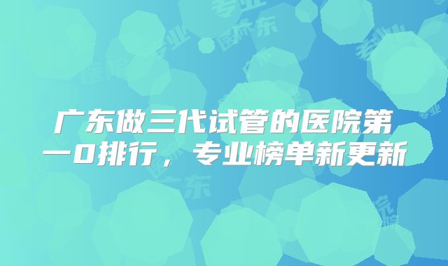 广东做三代试管的医院第一0排行，专业榜单新更新