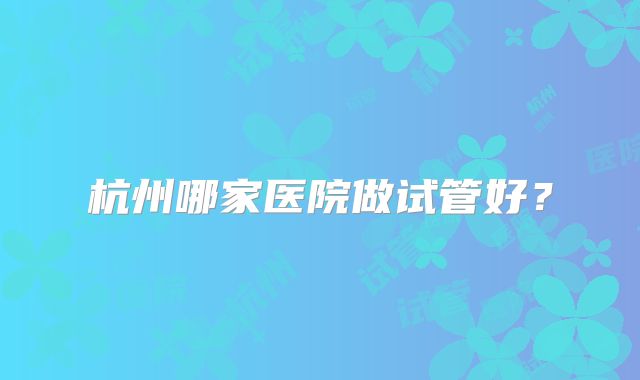 杭州哪家医院做试管好?