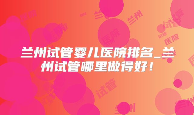 兰州试管婴儿医院排名_兰州试管哪里做得好！