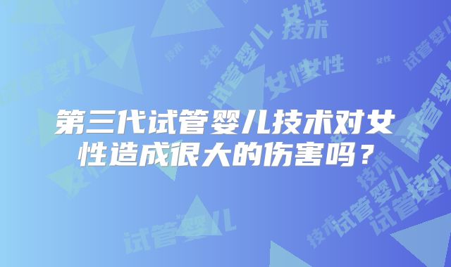 第三代试管婴儿技术对女性造成很大的伤害吗？