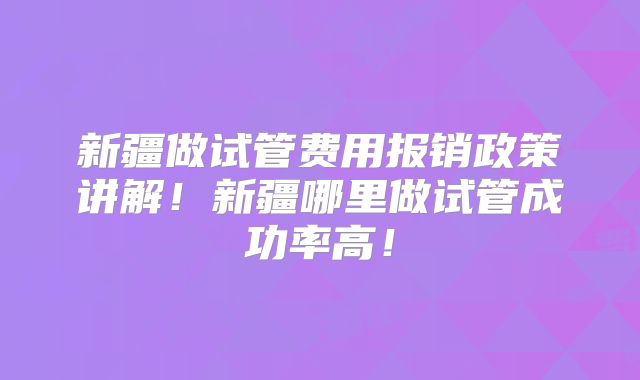 新疆做试管费用报销政策讲解！新疆哪里做试管成功率高！