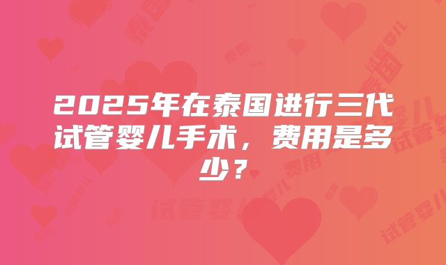 2025年在泰国进行三代试管婴儿手术，费用是多少？