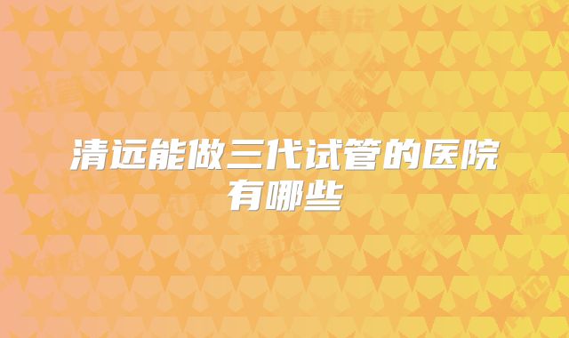 清远能做三代试管的医院有哪些