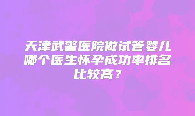 天津武警医院做试管婴儿哪个医生怀孕成功率排名比较高？
