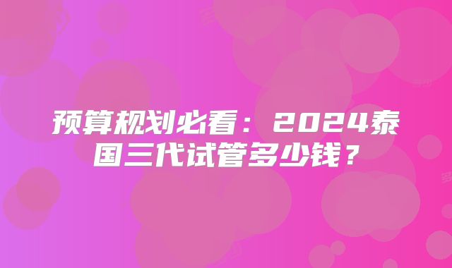 预算规划必看：2024泰国三代试管多少钱？