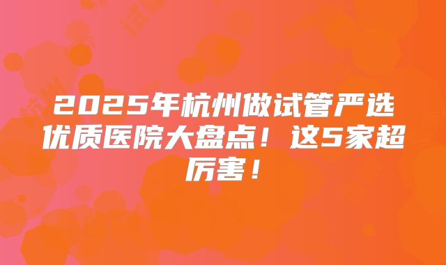 2025年杭州做试管严选优质医院大盘点！这5家超厉害！