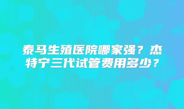 泰马生殖医院哪家强？杰特宁三代试管费用多少？