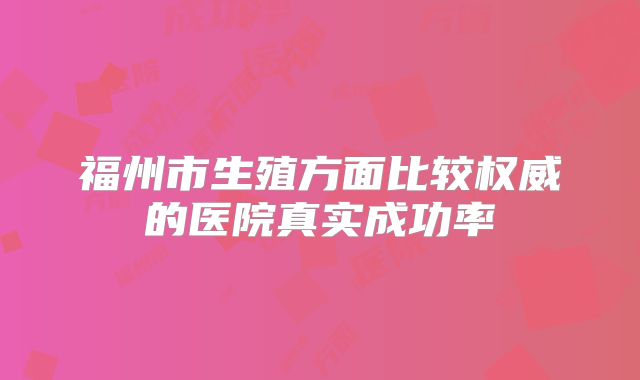 福州市生殖方面比较权威的医院真实成功率
