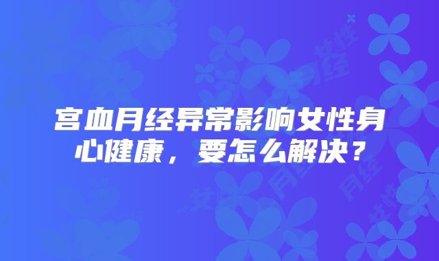 宫血月经异常影响女性身心健康,要怎么解决?