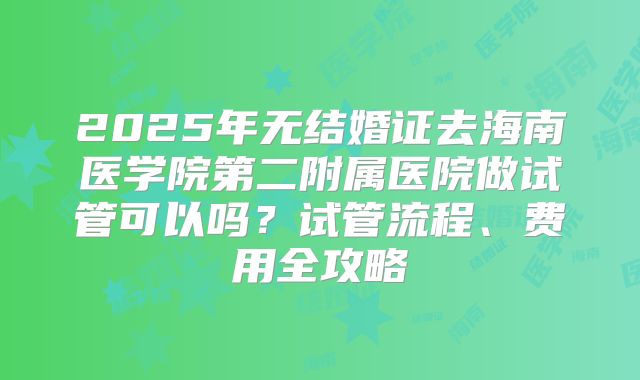 2025年无结婚证去海南医学院第二附属医院做试管可以吗？试管流程、费用全攻略