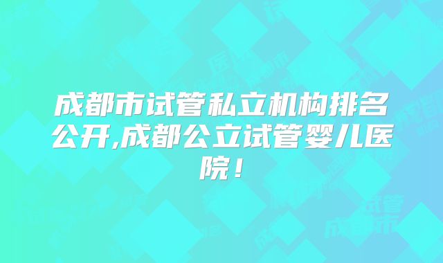 成都市试管私立机构排名公开,成都公立试管婴儿医院！