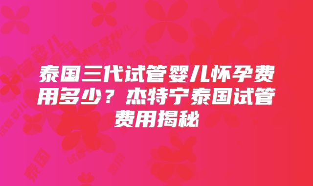 泰国三代试管婴儿怀孕费用多少？杰特宁泰国试管费用揭秘