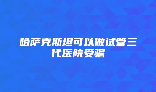 哈萨克斯坦可以做试管三代医院受骗