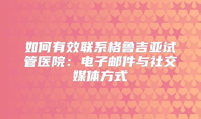 如何有效联系格鲁吉亚试管医院：电子邮件与社交媒体方式