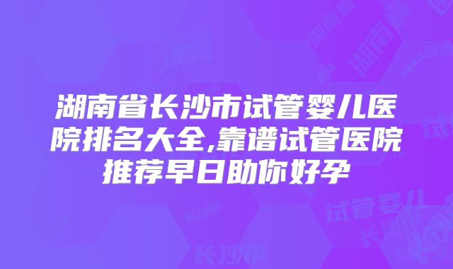 湖南省长沙市试管婴儿医院排名大全,靠谱试管医院推荐早日助你好孕