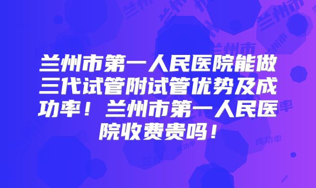 兰州市第一人民医院能做三代试管附试管优势及成功率！兰州市第一人民医院收费贵吗！