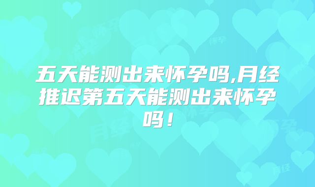 五天能测出来怀孕吗,月经推迟第五天能测出来怀孕吗！