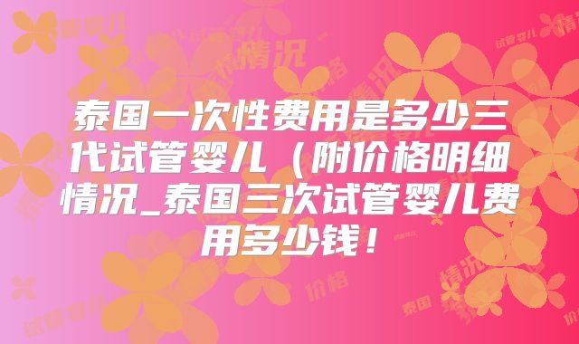 泰国一次性费用是多少三代试管婴儿(附价格明细情况_泰国三次试管婴儿费用多少钱!