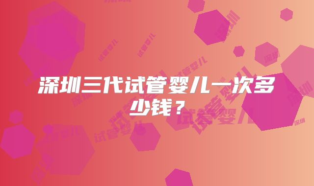 深圳三代试管婴儿一次多少钱？