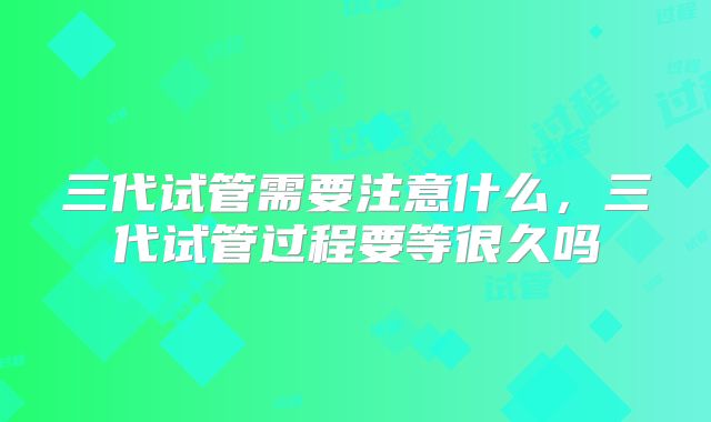 三代试管需要注意什么,三代试管过程要等很久吗