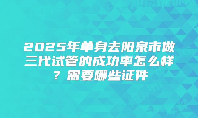 2025年单身去阳泉市做三代试管的成功率怎么样？需要哪些证件