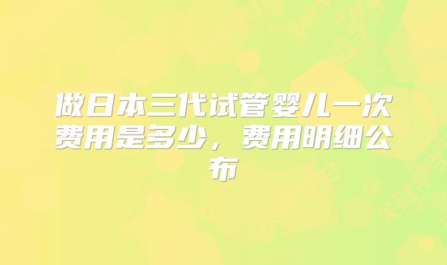 做日本三代试管婴儿一次费用是多少，费用明细公布