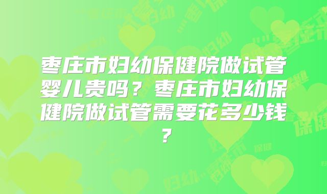 枣庄市妇幼保健院做试管婴儿贵吗?枣庄市妇幼保健院做试管需要花多少钱?