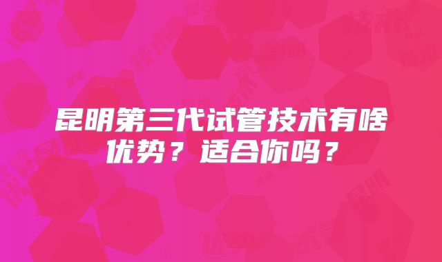 昆明第三代试管技术有啥优势？适合你吗？