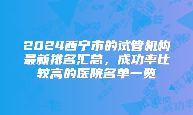 2024西宁市的试管机构最新排名汇总，成功率比较高的医院名单一览